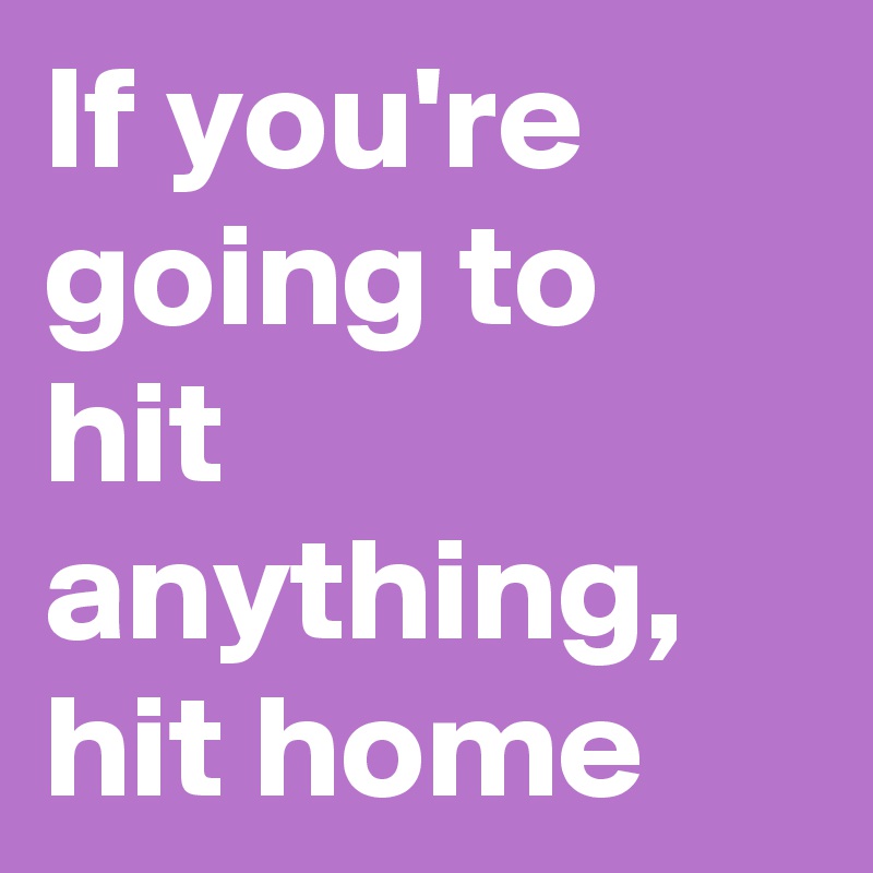 If you're going to hit anything, hit home