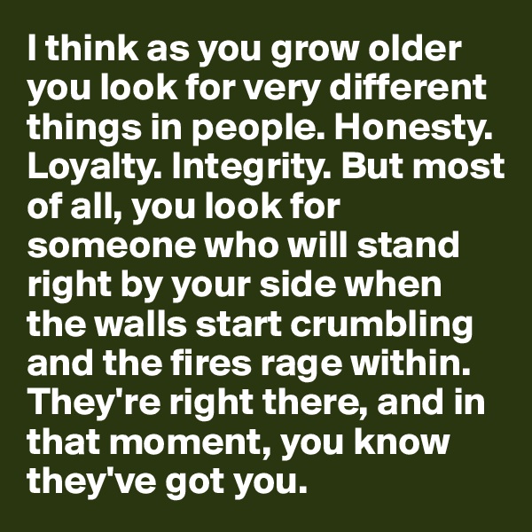 I think as you grow older you look for very different things in people. Honesty. Loyalty. Integrity. But most of all, you look for someone who will stand right by your side when the walls start crumbling and the fires rage within. They're right there, and in that moment, you know they've got you.