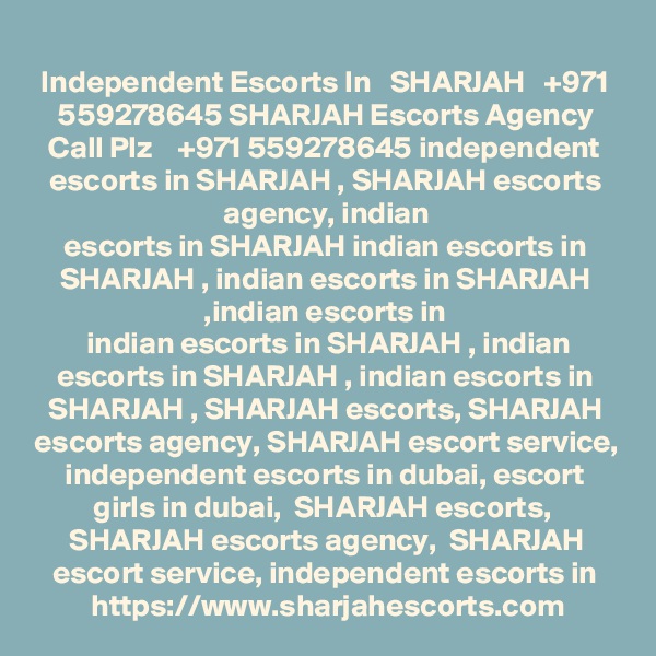 Independent Escorts In   SHARJAH   +971 559278645 SHARJAH Escorts Agency
Call Plz    +971 559278645 independent escorts in SHARJAH , SHARJAH escorts agency, indian
escorts in SHARJAH indian escorts in SHARJAH , indian escorts in SHARJAH ,indian escorts in
 indian escorts in SHARJAH , indian escorts in SHARJAH , indian escorts in SHARJAH , SHARJAH escorts, SHARJAH escorts agency, SHARJAH escort service, independent escorts in dubai, escort girls in dubai,  SHARJAH escorts,  SHARJAH escorts agency,  SHARJAH escort service, independent escorts in https://www.sharjahescorts.com