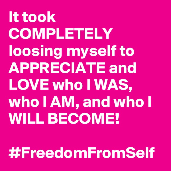 It took COMPLETELY loosing myself to APPRECIATE and LOVE who I WAS, who I AM, and who I WILL BECOME!

#FreedomFromSelf