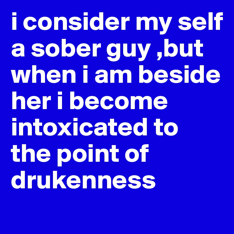 i consider my self 
a sober guy ,but when i am beside her i become intoxicated to the point of drukenness