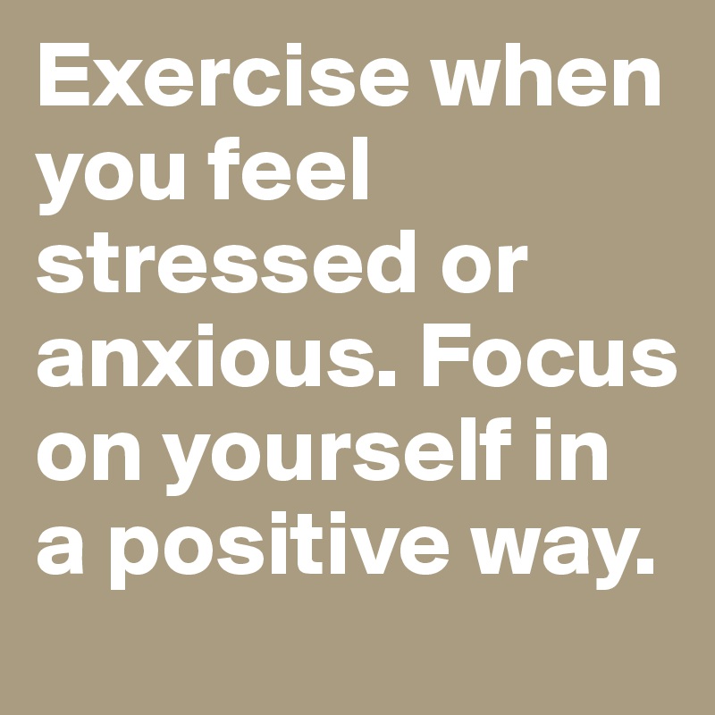 Exercise when you feel stressed or anxious. Focus on yourself in a positive way.