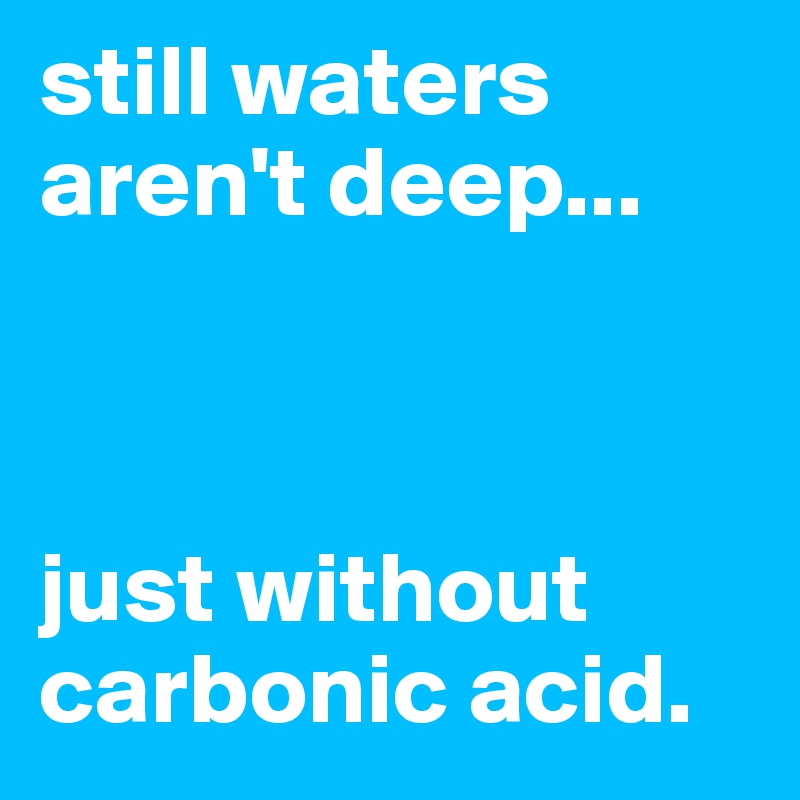 still waters aren't deep... 



just without carbonic acid.