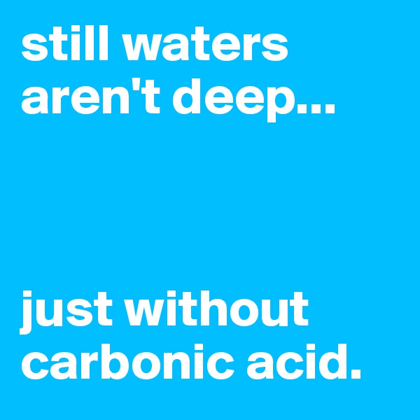 still waters aren't deep... 



just without carbonic acid.