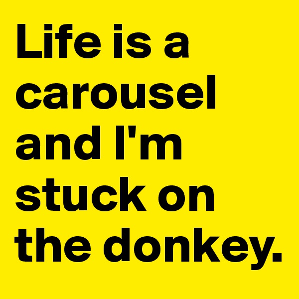 Life is a carousel and I'm stuck on the donkey.