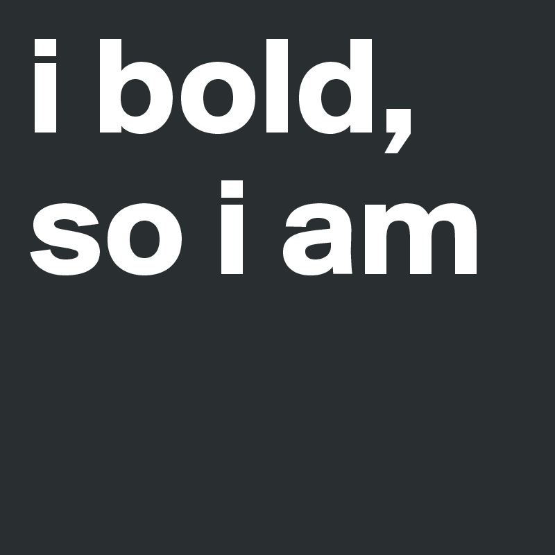 i bold, so i am