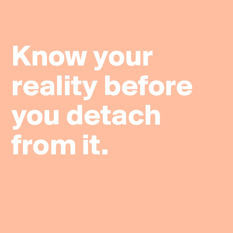 
Know your reality before you detach from it. 


