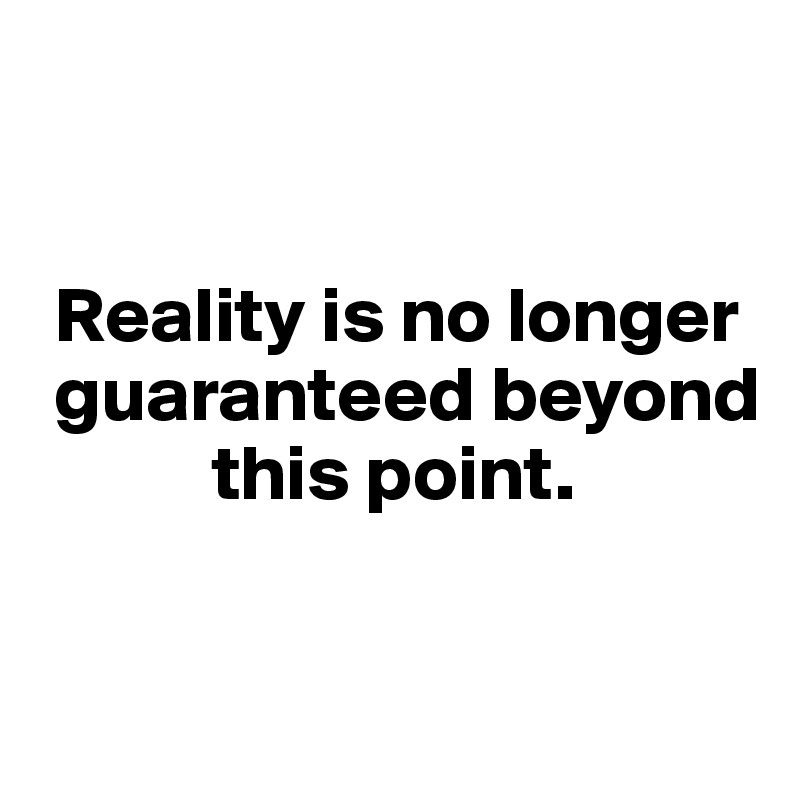 


 Reality is no longer  
 guaranteed beyond 
           this point.


