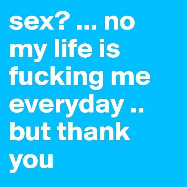 sex? ... no my life is fucking me everyday .. but thank you 