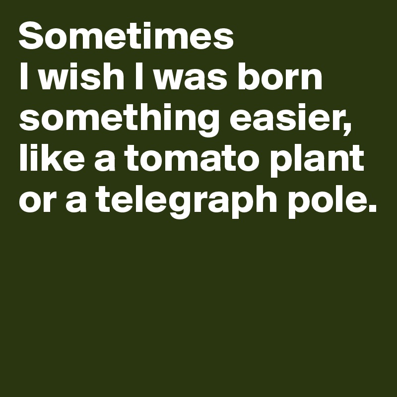 Sometimes 
I wish I was born something easier, like a tomato plant or a telegraph pole. 



