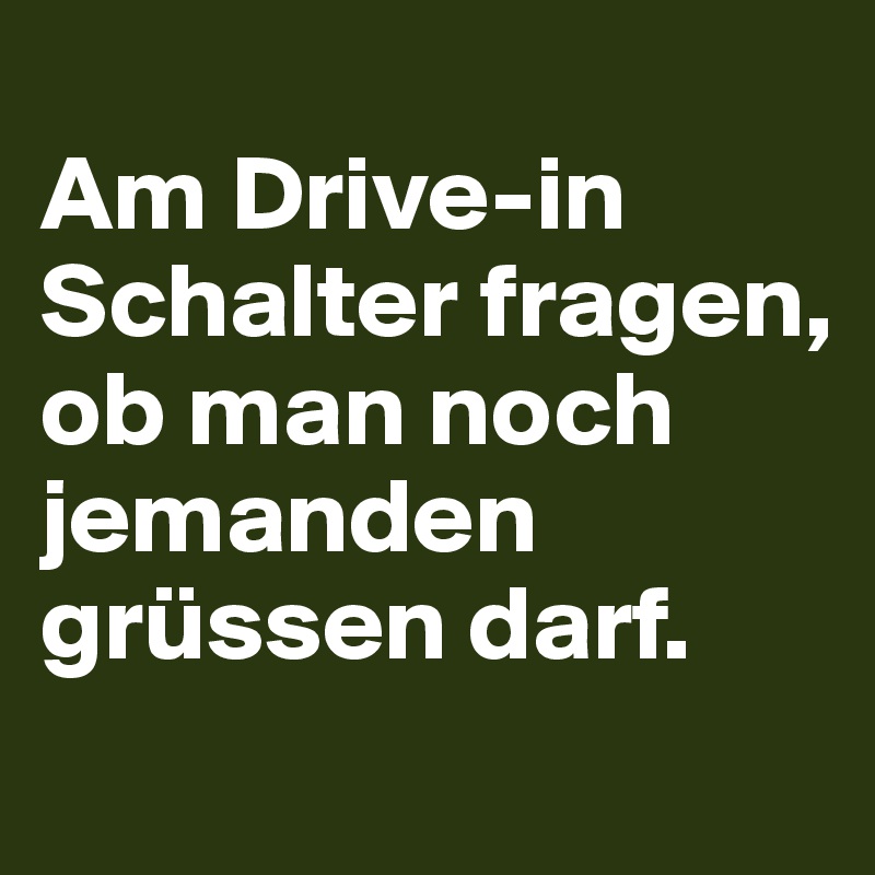
Am Drive-in Schalter fragen, 
ob man noch jemanden grüssen darf.
