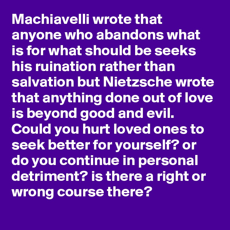 Machiavelli wrote that anyone who abandons what is for what should be seeks his ruination rather than salvation but Nietzsche wrote that anything done out of love is beyond good and evil. Could you hurt loved ones to seek better for yourself? or do you continue in personal detriment? is there a right or wrong course there?