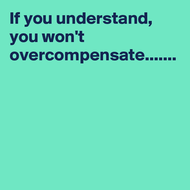 If you understand, you won't overcompensate.......