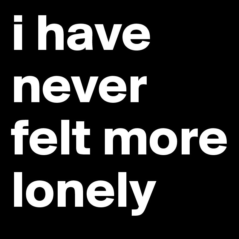 i have never felt more lonely