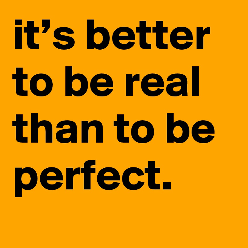 it’s better to be real than to be perfect.