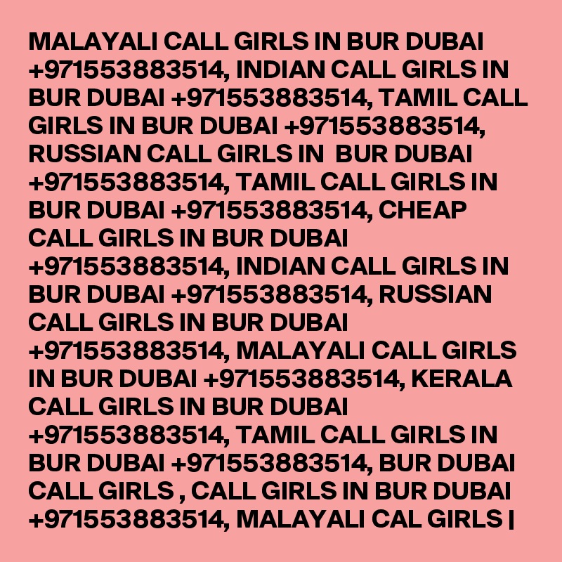 MALAYALI CALL GIRLS IN BUR DUBAI +971553883514, INDIAN CALL GIRLS IN BUR DUBAI +971553883514, TAMIL CALL GIRLS IN BUR DUBAI +971553883514, RUSSIAN CALL GIRLS IN  BUR DUBAI +971553883514, TAMIL CALL GIRLS IN BUR DUBAI +971553883514, CHEAP CALL GIRLS IN BUR DUBAI +971553883514, INDIAN CALL GIRLS IN BUR DUBAI +971553883514, RUSSIAN CALL GIRLS IN BUR DUBAI +971553883514, MALAYALI CALL GIRLS IN BUR DUBAI +971553883514, KERALA CALL GIRLS IN BUR DUBAI +971553883514, TAMIL CALL GIRLS IN BUR DUBAI +971553883514, BUR DUBAI CALL GIRLS , CALL GIRLS IN BUR DUBAI +971553883514, MALAYALI CAL GIRLS |