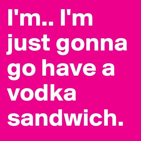 I'm.. I'm just gonna go have a vodka sandwich.