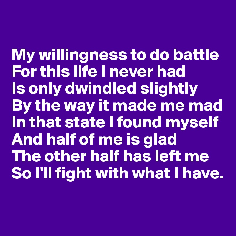

My willingness to do battle 
For this life I never had
Is only dwindled slightly 
By the way it made me mad
In that state I found myself 
And half of me is glad
The other half has left me 
So I'll fight with what I have.

