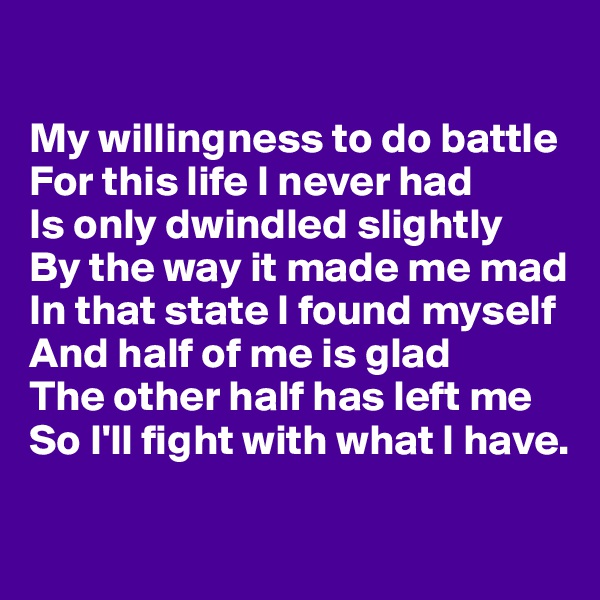

My willingness to do battle 
For this life I never had
Is only dwindled slightly 
By the way it made me mad
In that state I found myself 
And half of me is glad
The other half has left me 
So I'll fight with what I have.

