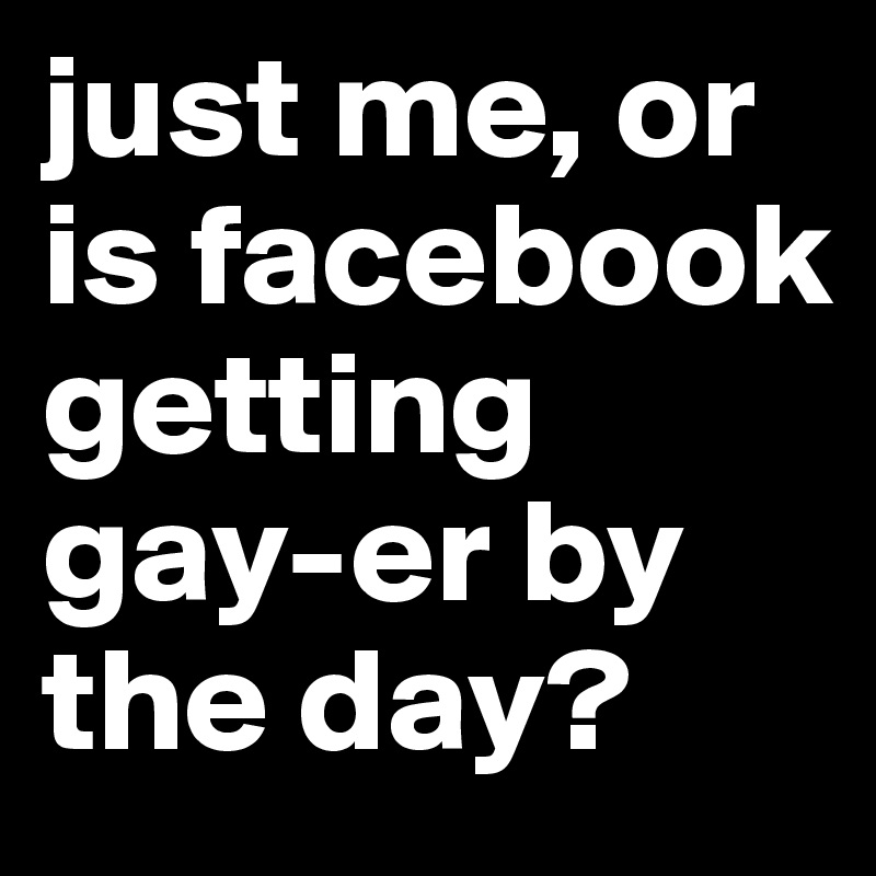 just me, or is facebook getting gay-er by the day?