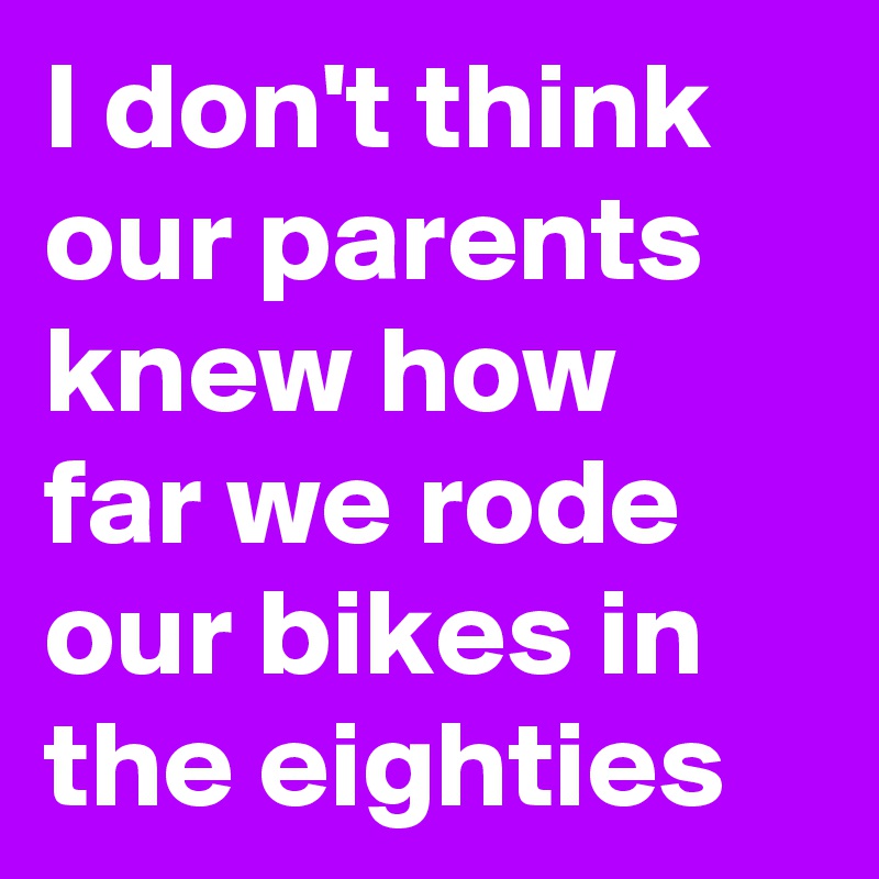 I don't think our parents knew how far we rode our bikes in the eighties