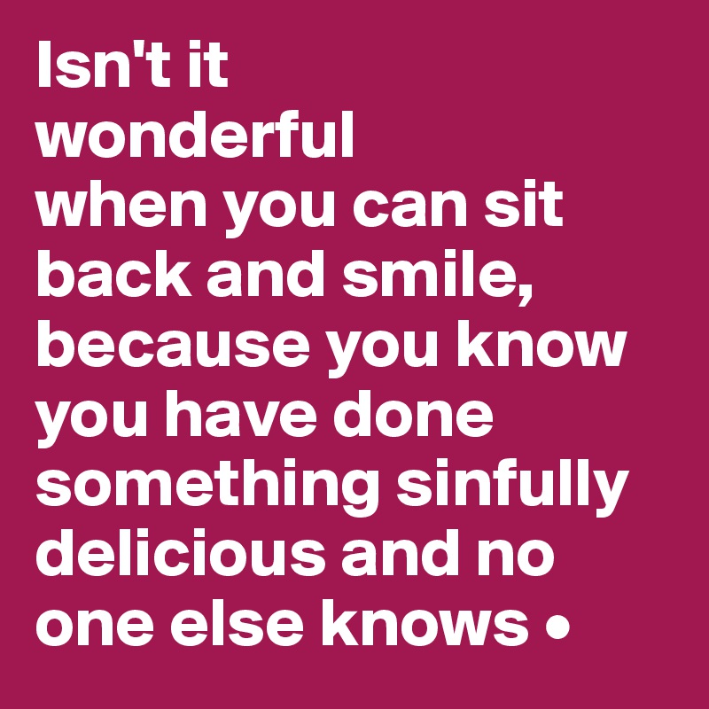 Isn't it
wonderful
when you can sit back and smile, because you know you have done something sinfully delicious and no one else knows •