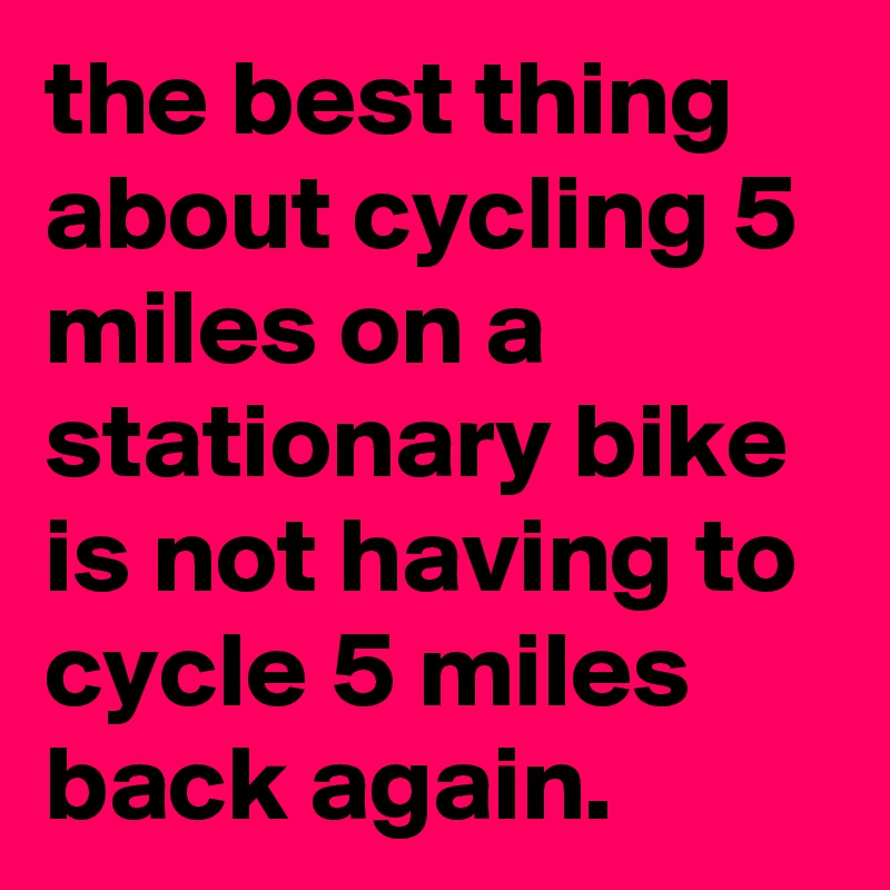 the-best-thing-about-cycling-5-miles-on-a-stationary-bike-is-not-having