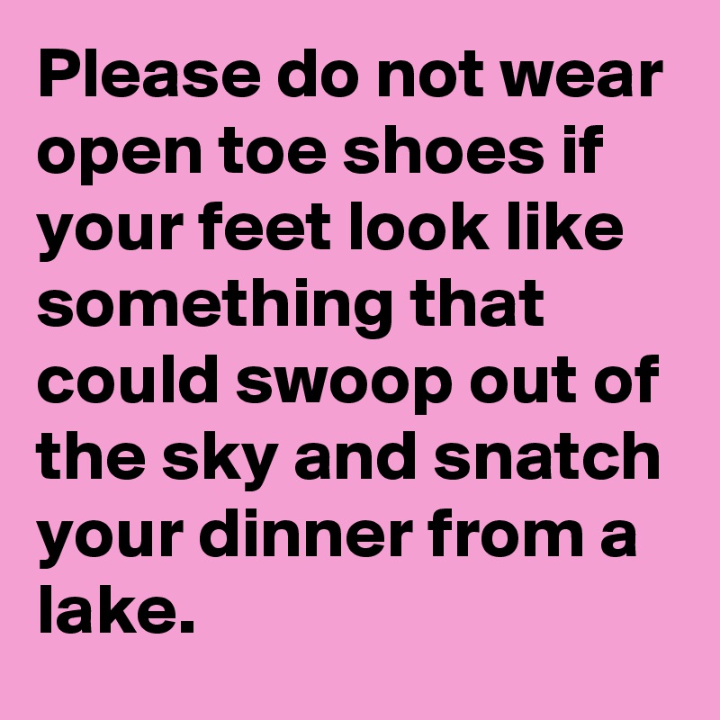 Please do not wear open toe shoes if your feet look like something that could swoop out of the sky and snatch your dinner from a lake.