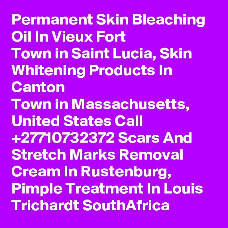 Permanent Skin Bleaching Oil In Vieux Fort
Town in Saint Lucia, Skin Whitening Products In Canton
Town in Massachusetts, United States Call  +27710732372 Scars And Stretch Marks Removal Cream In Rustenburg, Pimple Treatment In Louis Trichardt SouthAfrica