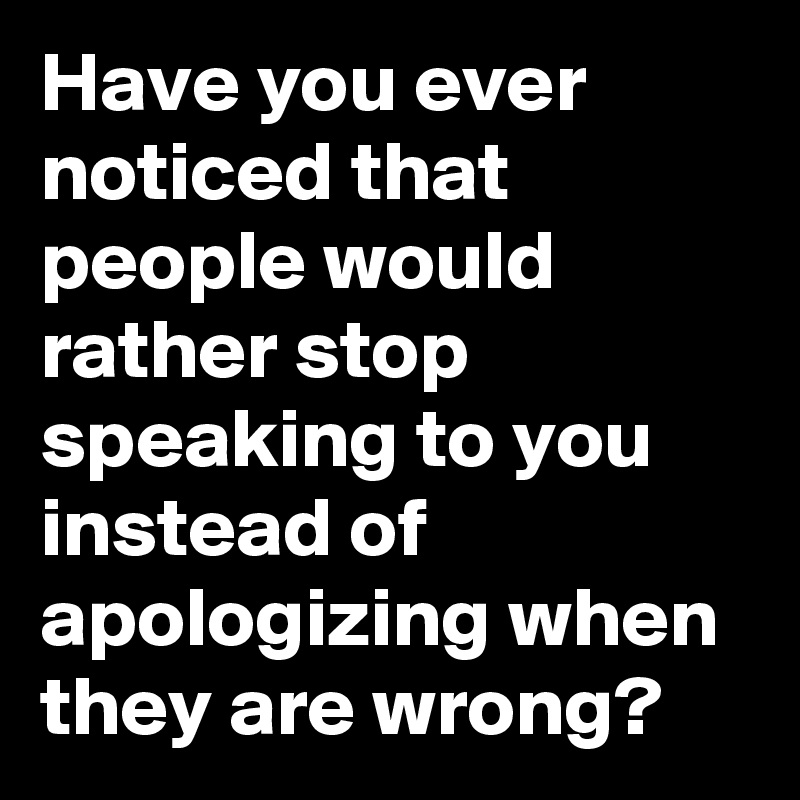 Have you ever noticed that people would rather stop speaking to you instead of apologizing when they are wrong?
