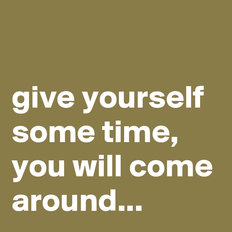 

give yourself some time, you will come around...