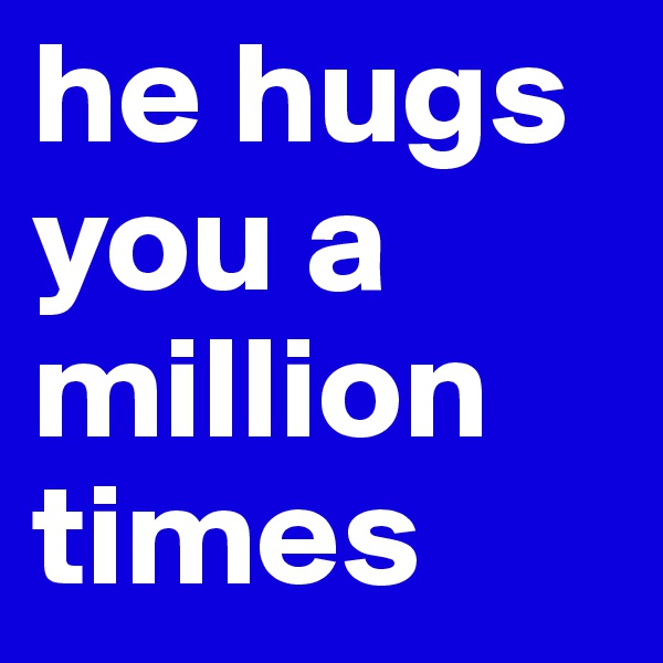 he hugs you a million times