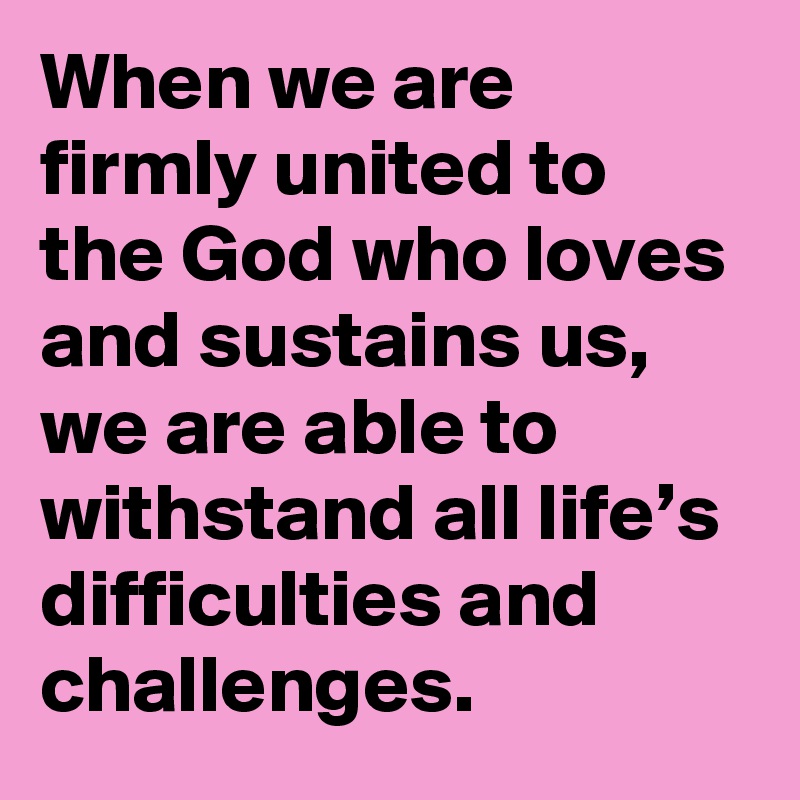 When we are firmly united to the God who loves and sustains us, we are able to withstand all life’s difficulties and challenges.