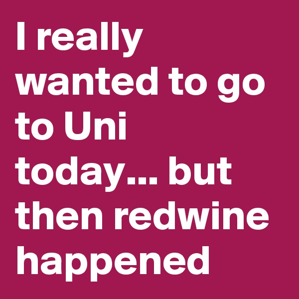 I really wanted to go to Uni today... but then redwine happened