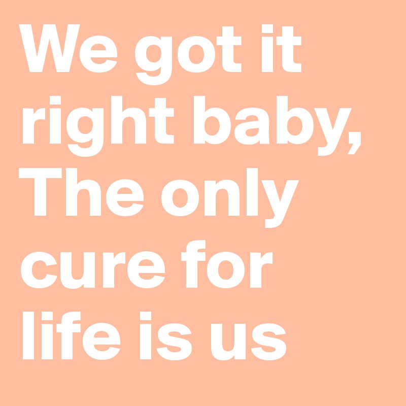 We got it right baby,
The only cure for life is us