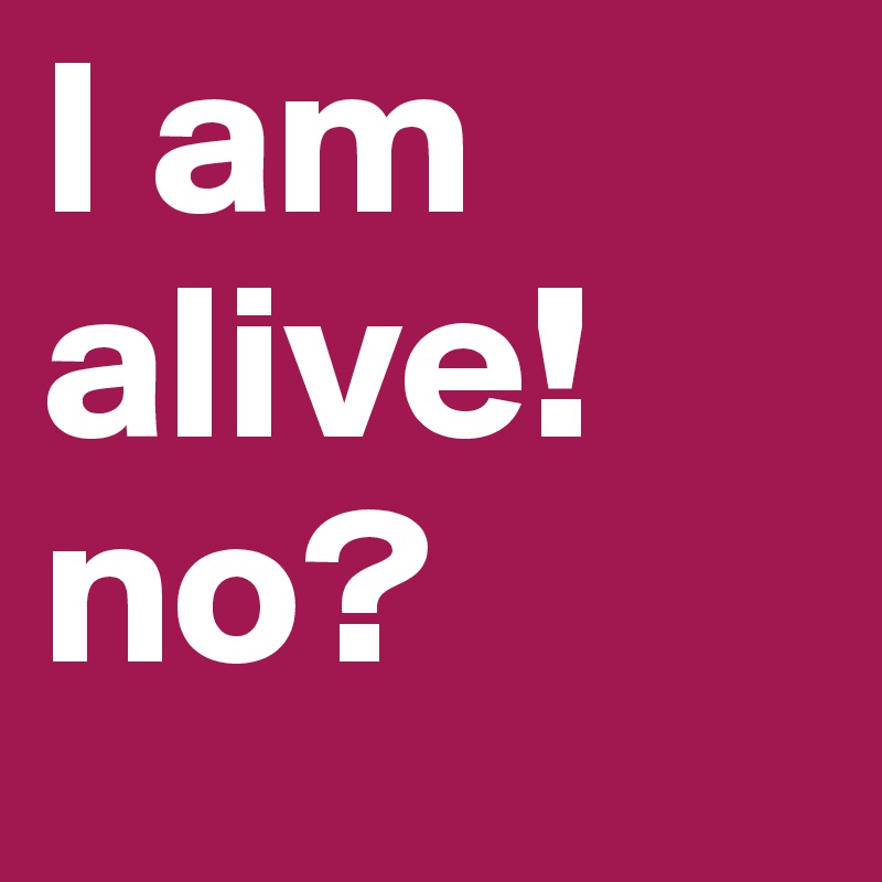 I am alive! no?