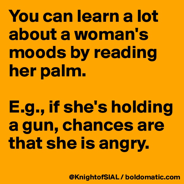You can learn a lot about a woman's moods by reading her palm. 

E.g., if she's holding a gun, chances are that she is angry. 
