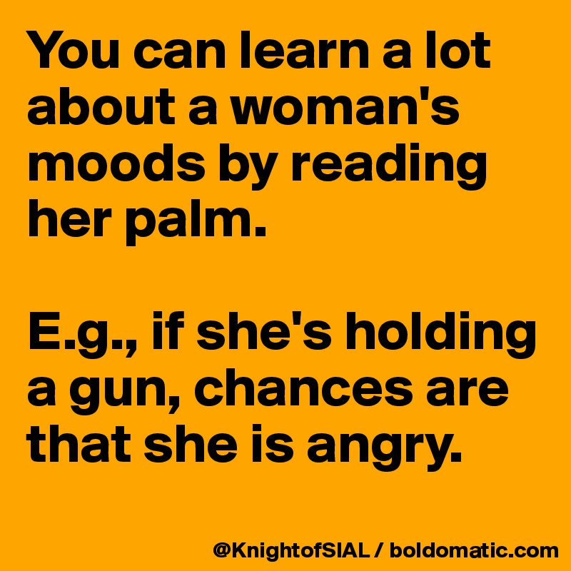 You can learn a lot about a woman's moods by reading her palm. 

E.g., if she's holding a gun, chances are that she is angry. 

