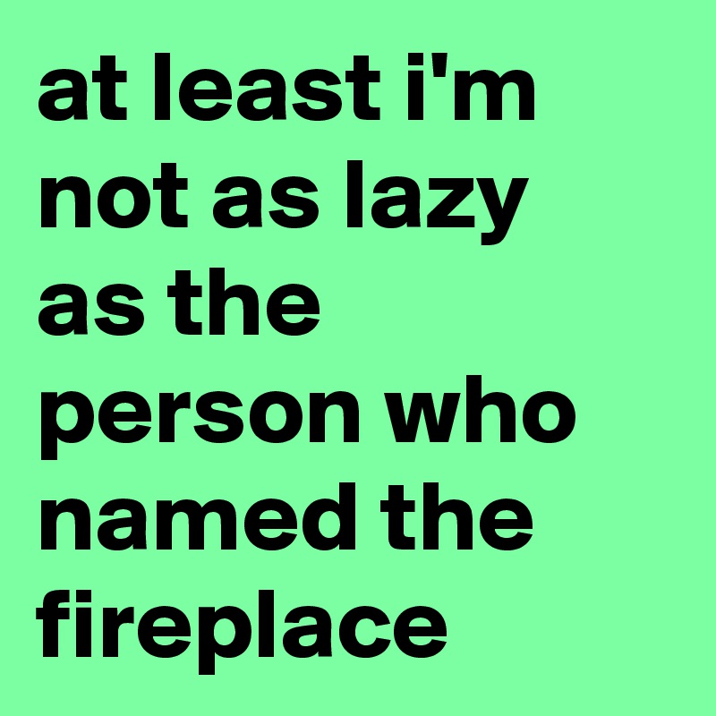 at least i'm not as lazy as the person who named the fireplace