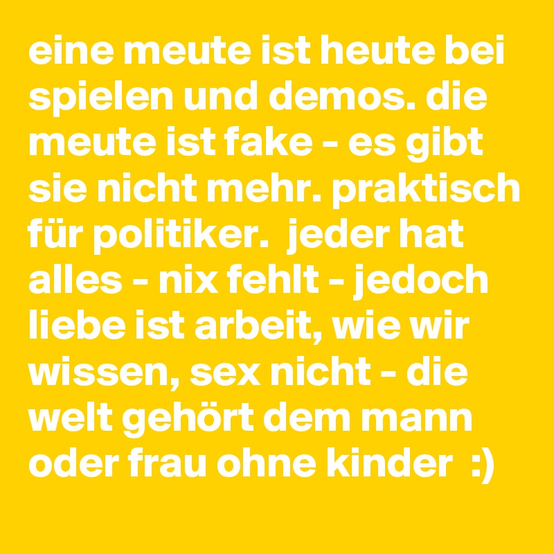 eine meute ist heute bei spielen und demos. die meute ist fake - es gibt sie nicht mehr. praktisch für politiker.  jeder hat alles - nix fehlt - jedoch liebe ist arbeit, wie wir wissen, sex nicht - die welt gehört dem mann oder frau ohne kinder  :) 