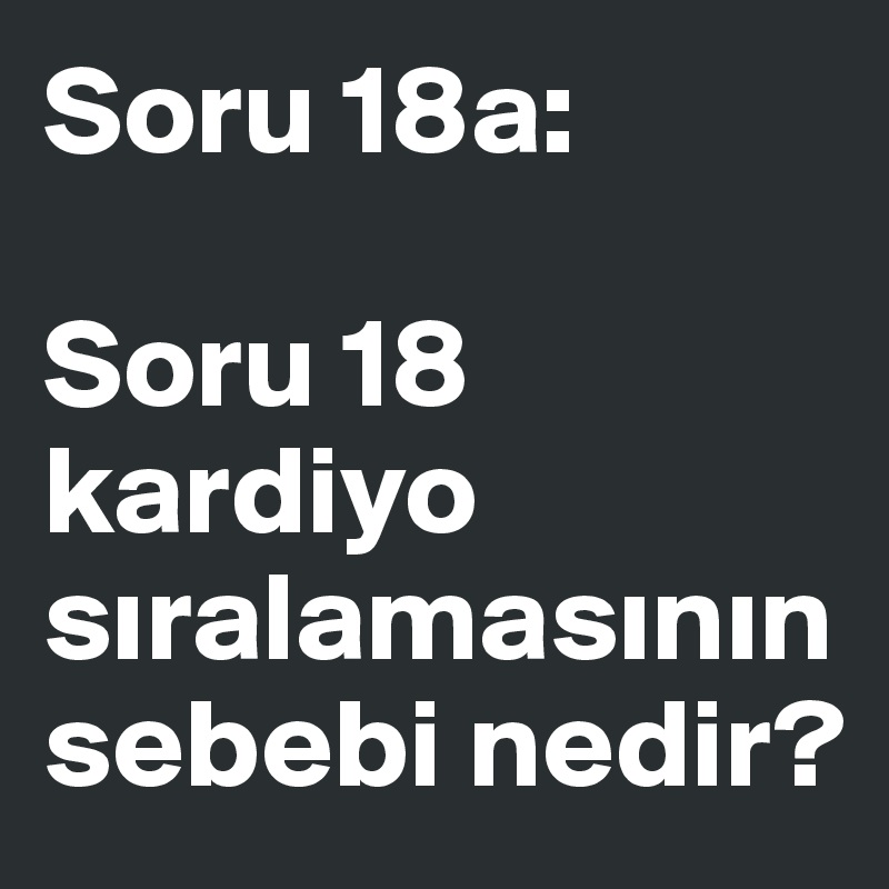 Soru 18a:

Soru 18 kardiyo siralamasinin
sebebi nedir?