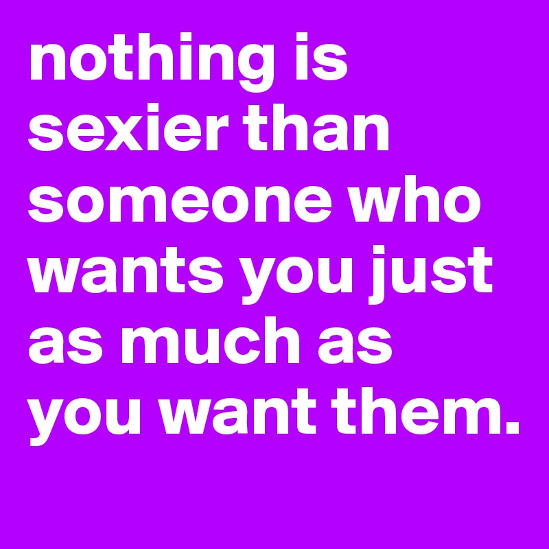 nothing is sexier than someone who wants you just as much as you want them.