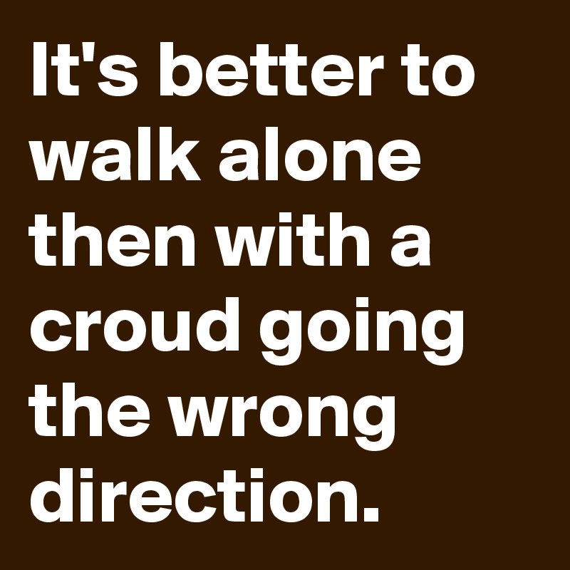 It's better to walk alone then with a croud going the wrong direction.