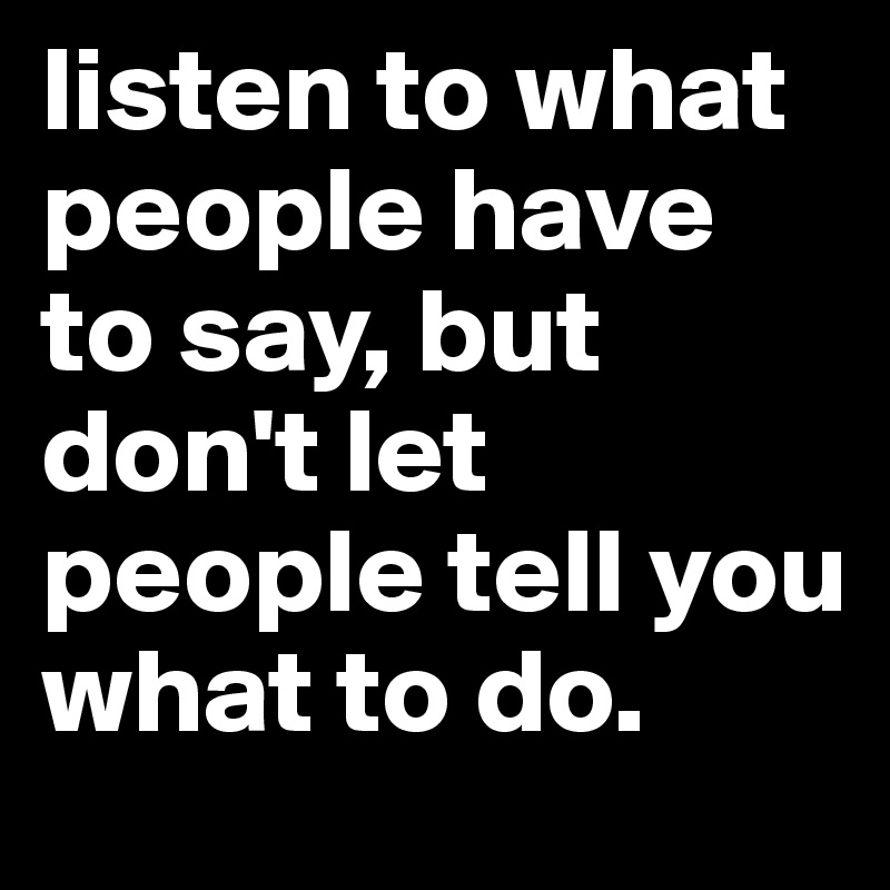listen to what people have to say, but don't let people tell you what to do.