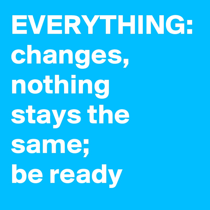 EVERYTHING:
changes, nothing 
stays the same; 
be ready