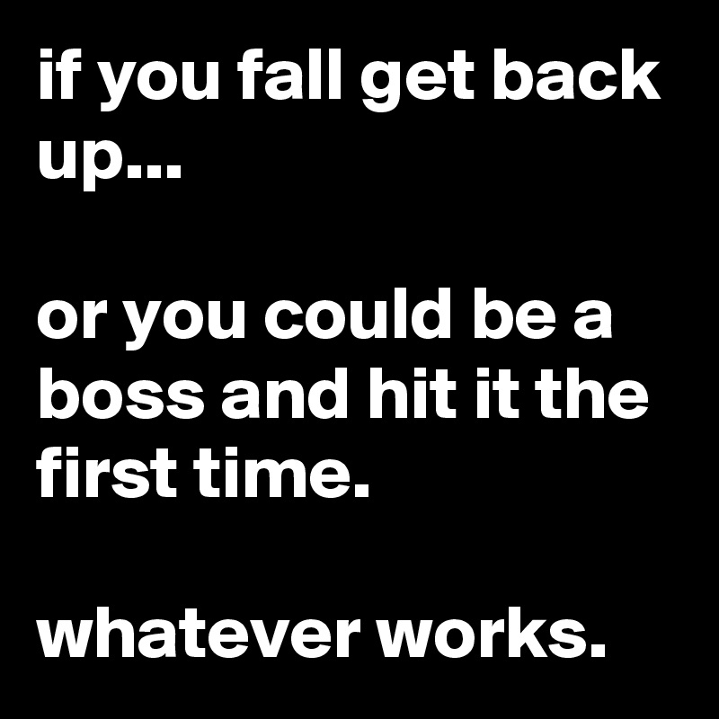 if you fall get back up...

or you could be a boss and hit it the first time.

whatever works.