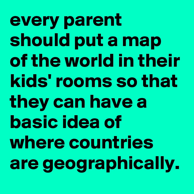 every parent should put a map of the world in their kids' rooms so that they can have a basic idea of where countries are geographically.