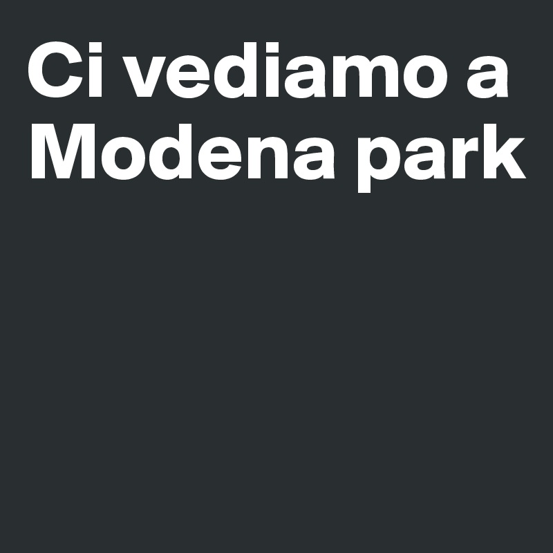 Ci vediamo a Modena park 


