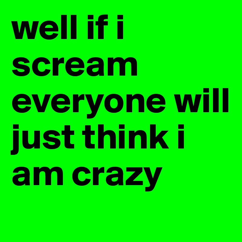 well if i scream everyone will just think i am crazy