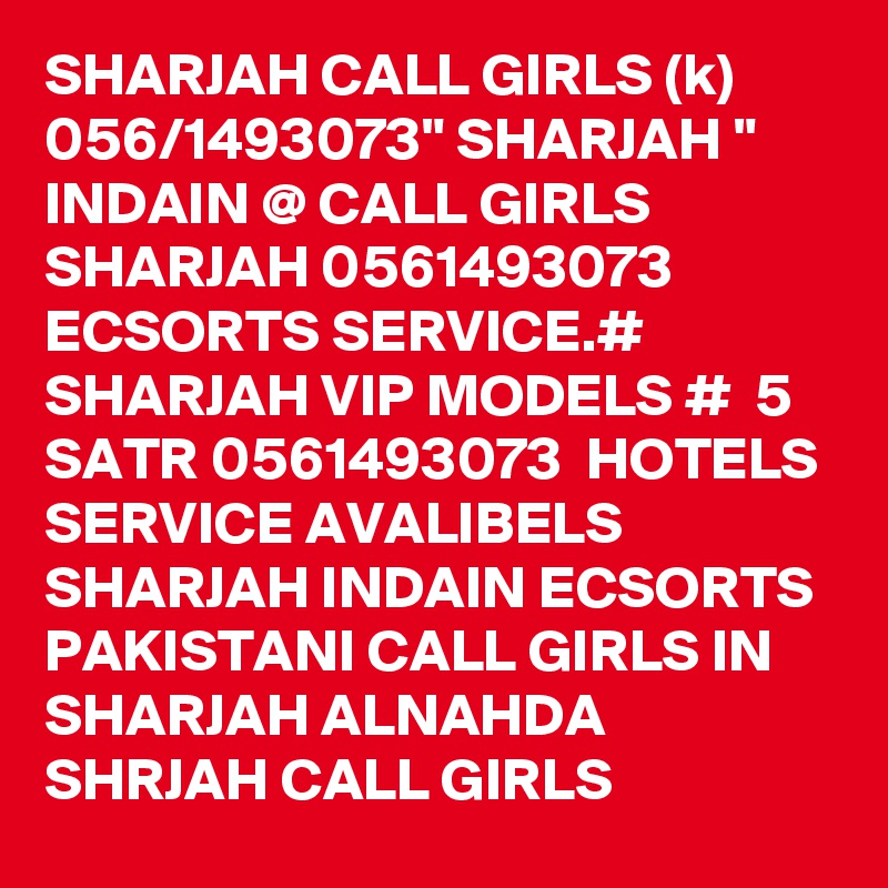 SHARJAH CALL GIRLS (k) 056/1493073" SHARJAH " INDAIN @ CALL GIRLS SHARJAH 0561493073  ECSORTS SERVICE.# SHARJAH VIP MODELS #  5 SATR 0561493073  HOTELS SERVICE AVALIBELS SHARJAH INDAIN ECSORTS PAKISTANI CALL GIRLS IN SHARJAH ALNAHDA SHRJAH CALL GIRLS